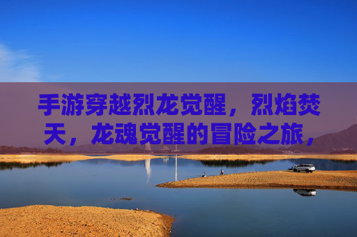 手游穿越烈龙觉醒,烈焰焚天,龙魂觉醒的冒险之旅,穿越烈龙觉醒,烈焰焚天,龙魂觉醒的冒险之旅