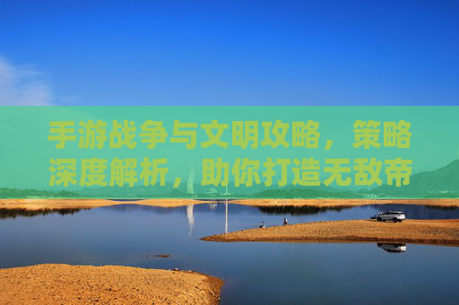 手游战争与文明攻略,策略深度解析,助你打造无敌帝国
