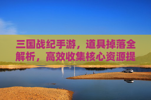 三国战纪手游,道具掉落全解析,高效收集核心资源提升战力