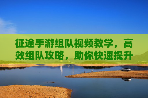 征途手游组队视频教学，高效组队攻略，助你快速提升战斗力