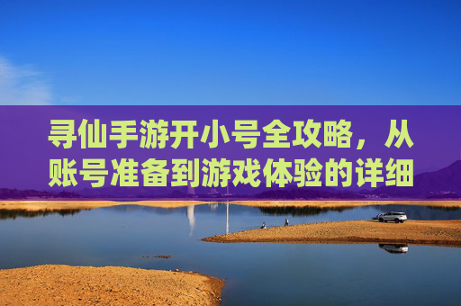寻仙手游开小号全攻略,从账号准备到游戏体验的详细步骤,寻仙手游开小号全攻略,从账号准备到游戏体验的详细步骤