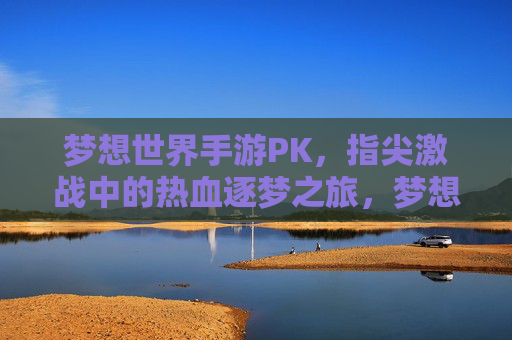梦想世界手游PK，指尖激战中的热血逐梦之旅，梦想世界手游PK，指尖激战中的热血逐梦之旅