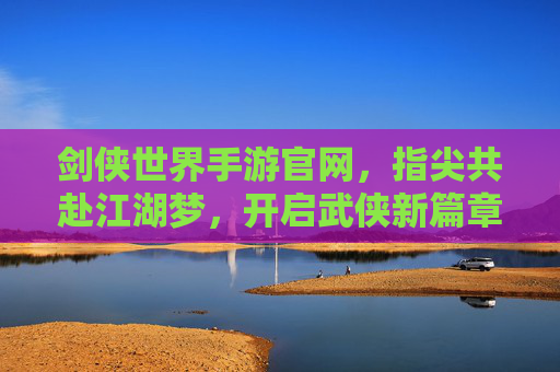 剑侠世界手游官网,指尖共赴江湖梦,开启武侠新篇章,剑侠世界手游官网,指尖共赴江湖梦,开启武侠新篇章