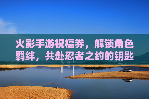 火影手游祝福券，解锁角色羁绊，共赴忍者之约的钥匙，火影手游祝福券，解锁角色羁绊，共赴忍者之约的钥匙