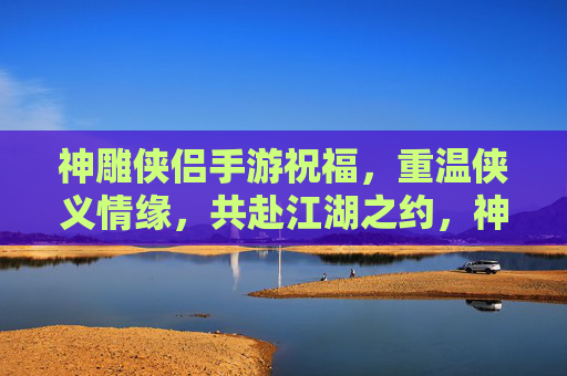神雕侠侣手游祝福,重温侠义情缘,共赴江湖之约,神雕侠侣手游祝福,重温侠义情缘,共赴江湖之约