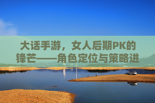 大话手游，女人后期PK的锋芒——角色定位与策略进阶的深度解析，大话手游，女人后期PK的锋芒——角色定位与策略进阶的深度解析