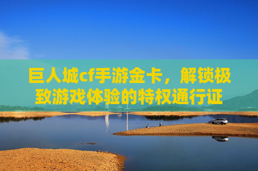 巨人城cf手游金卡,解锁极致游戏体验的特权通行证