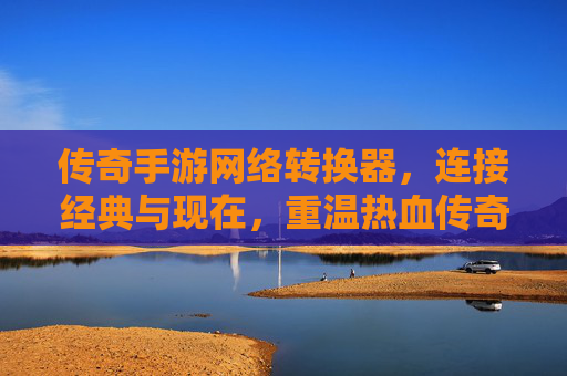 传奇手游网络转换器,连接经典与现在,重温热血传奇的数字新体验