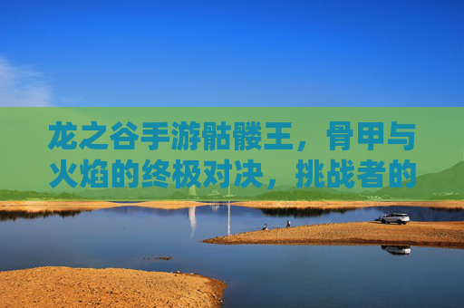 龙之谷手游骷髅王,骨甲与火焰的终极对决,挑战者的荣耀之路