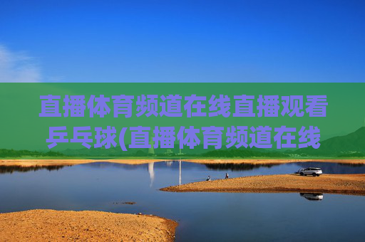 直播体育频道在线直播观看乒乓球(直播体育频道在线直播观看乒乓球比赛)