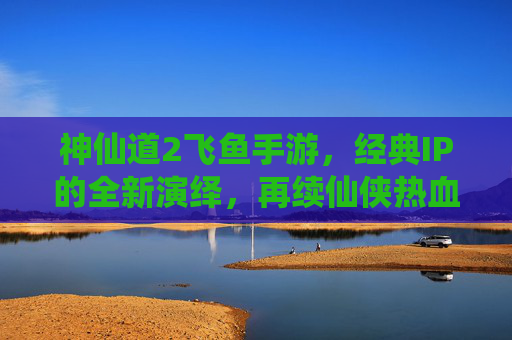 神仙道2飞鱼手游,经典IP的全新演绎,再续仙侠热血江湖