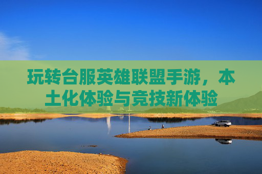 玩转台服英雄联盟手游,本土化体验与竞技新体验