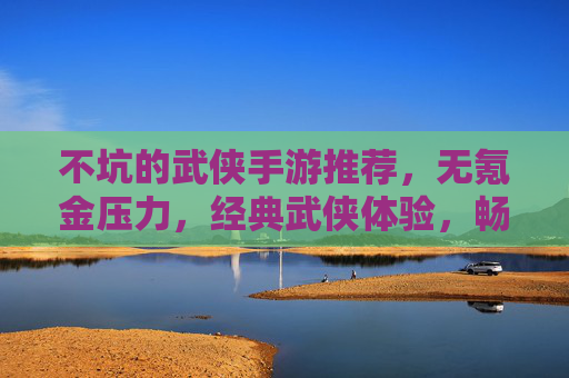 不坑的武侠手游推荐，无氪金压力，经典武侠体验，畅玩无负担