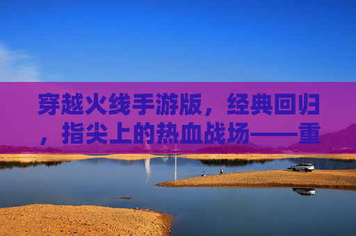 穿越火线手游版，经典回归，指尖上的热血战场——重温老玩家情怀，点燃新玩家激情，穿越火线手游版，经典回归，指尖上的热血战场——重温老玩家情怀，点燃新玩家激情