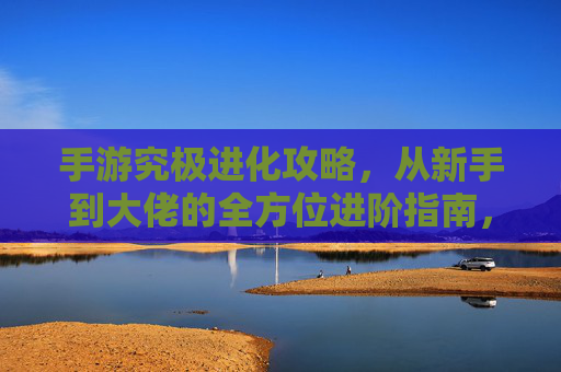 手游究极进化攻略，从新手到大佬的全方位进阶指南，手游究极进化攻略，从新手到大佬的全方位进阶指南