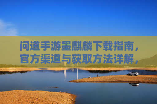 问道手游墨麒麟下载指南，官方渠道与获取方法详解，问道手游墨麒麟下载指南，官方渠道与获取方法详解