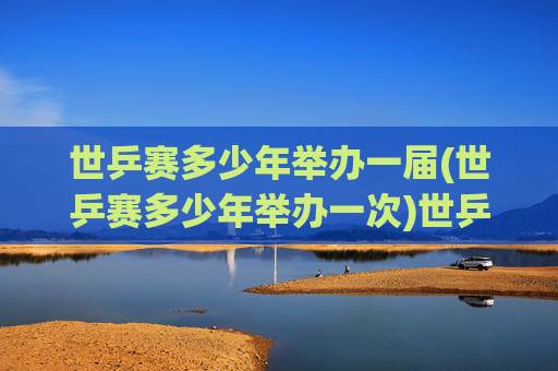 世乒赛多少年举办一届(世乒赛多少年举办一次)世乒赛多少年举办一届(世乒赛举办周期说明)