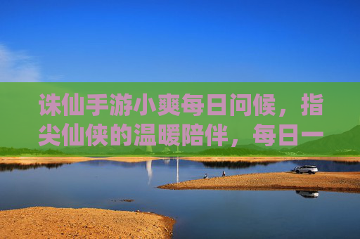 诛仙手游小爽每日问候,指尖仙侠的温暖陪伴,每日一爽,点亮逐梦之路