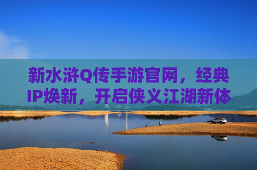 新水浒Q传手游官网，经典IP焕新，开启侠义江湖新体验，新水浒Q传手游，经典IP焕新，开启侠义江湖新体验