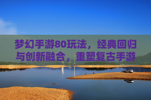 梦幻手游80玩法，经典回归与创新融合，重塑复古手游新体验，梦幻手游80玩法，经典回归与创新融合，重塑复古手游新体验