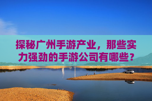 探秘广州手游产业，那些实力强劲的手游公司有哪些？