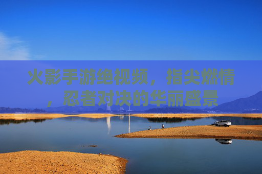 火影手游绝视频，指尖燃情，忍者对决的华丽盛景