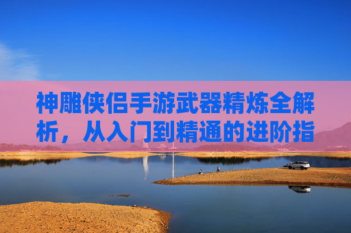神雕侠侣手游武器精炼全解析，从入门到精通的进阶指南，神雕侠侣手游武器精炼全解析，从入门到精通的进阶指南