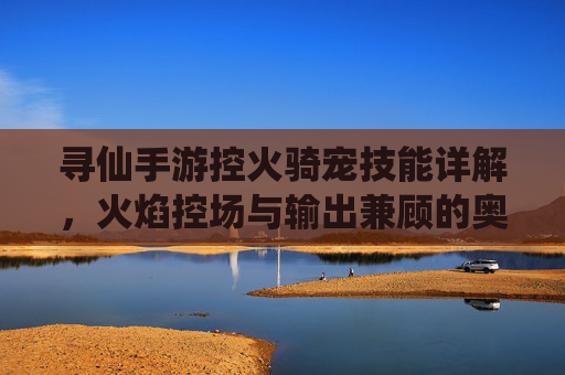 寻仙手游控火骑宠技能详解，火焰控场与输出兼顾的奥秘，寻仙手游控火骑宠技能详解，火焰控场与输出兼顾的奥秘