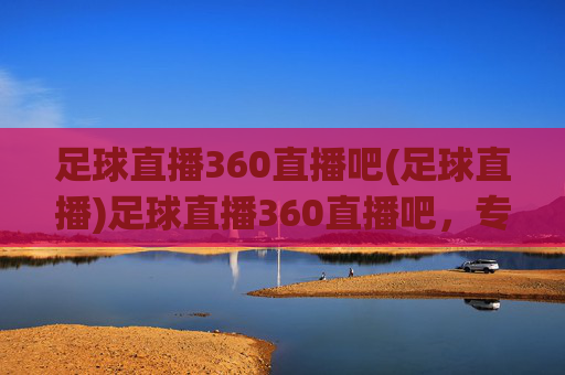 足球直播360直播吧(足球直播)足球直播360直播吧，专业足球赛事直播平台