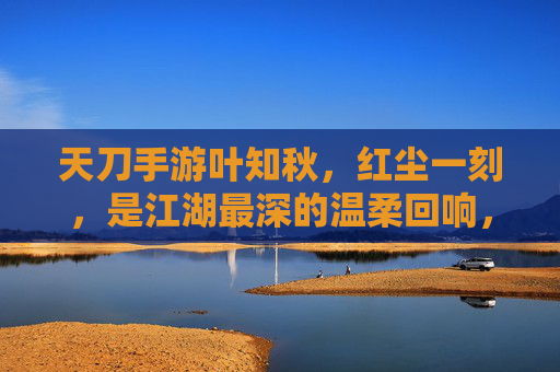天刀手游叶知秋，红尘一刻，是江湖最深的温柔回响，天刀手游叶知秋，红尘一刻，江湖最深的温柔回响
