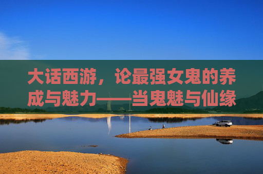 大话西游,论最强女鬼的养成与魅力——当鬼魅与仙缘碰撞出绝色风华