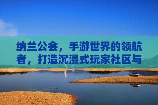 纳兰公会，手游世界的领航者，打造沉浸式玩家社区与竞技荣耀，纳兰公会，手游世界的领航者，打造沉浸式玩家社区与竞技荣耀