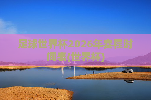 足球世界杯2026年赛程时间表(世界杯)
