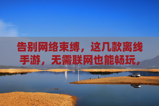 告别网络束缚，这几款离线手游，无需联网也能畅玩，告别网络束缚，这几款离线手游，无需联网也能畅玩