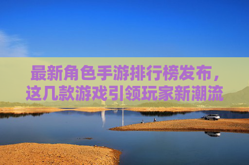 最新角色手游排行榜发布,这几款游戏引领玩家新潮流,从原神到崩坏,星穹铁道,这些作品如何持续占据玩家心尖?最新角色手游排行榜发布,原神、崩坏、星穹铁道等如何持续占据玩家心尖,引领玩家新潮流?