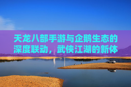 天龙八部手游与企鹅生态的深度联动,武侠江湖的新体验,天龙八部手游与企鹅生态的深度联动,武侠江湖的新体验