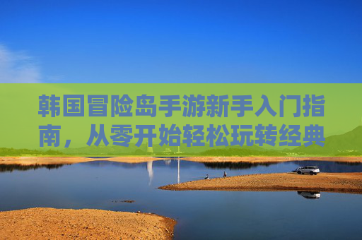 韩国冒险岛手游新手入门指南，从零开始轻松玩转经典冒险，韩国冒险岛手游新手入门指南，从零开始轻松玩转经典冒险