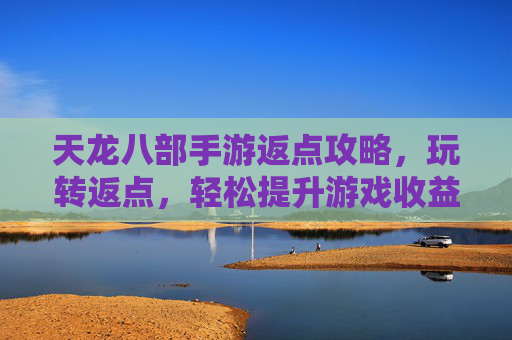天龙八部手游返点攻略,玩转返点,轻松提升游戏收益与体验,天龙八部手游返点攻略,玩转返点,轻松提升游戏收益与体验