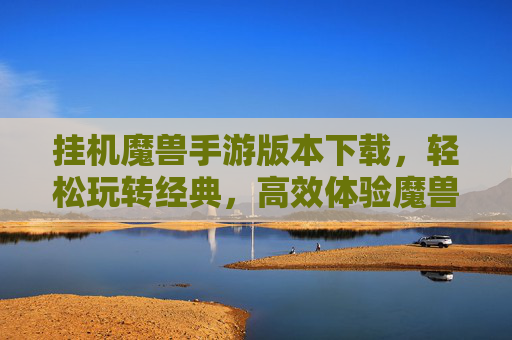 挂机魔兽手游版本下载,轻松玩转经典,高效体验魔兽世界冒险,挂机魔兽手游版本下载,轻松玩转经典,高效体验魔兽世界冒险