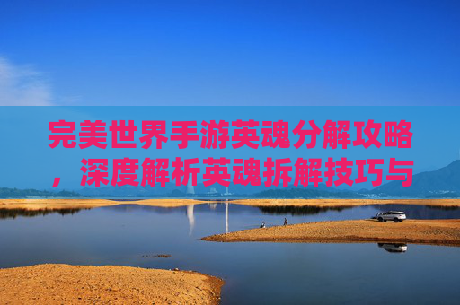 完美世界手游英魂分解攻略,深度解析英魂拆解技巧与价值,完美世界手游英魂分解攻略,深度解析英魂拆解技巧与价值
