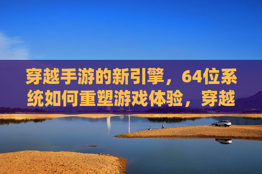 穿越手游的新引擎，64位系统如何重塑游戏体验，穿越手游新引擎与64位系统，如何重塑游戏体验？