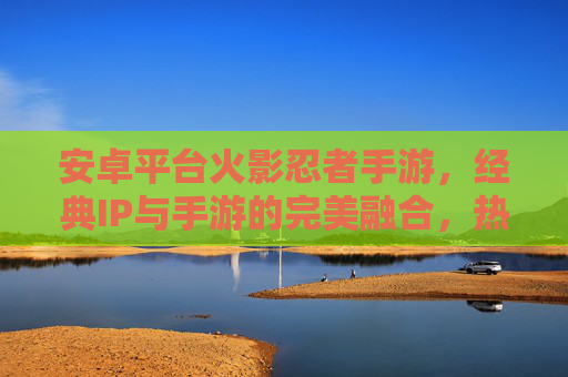安卓平台火影忍者手游，经典IP与手游的完美融合，热血重温木叶村，安卓平台火影忍者手游，经典IP与手游的完美融合，热血重温木叶村
