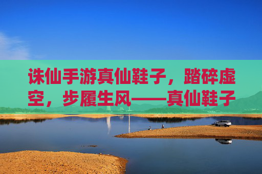 诛仙手游真仙鞋子,踏碎虚空,步履生风——真仙鞋子的游戏内意义与获取攻略,诛仙手游真仙鞋子,踏碎虚空步履生风,游戏内意义与获取全攻略