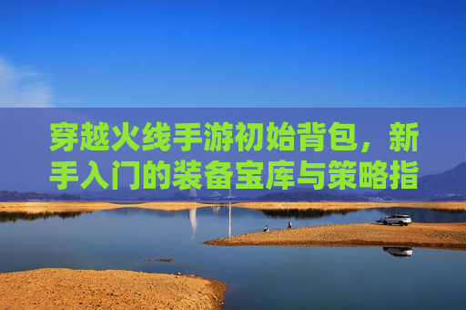 穿越火线手游初始背包,新手入门的装备宝库与策略指南,穿越火线手游初始背包,新手装备宝库与策略指南
