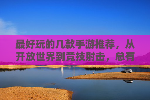 最好玩的几款手游推荐,从开放世界到竞技射击,总有一款让你爱不释手