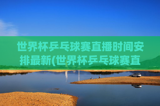 世界杯乒乓球赛直播时间安排最新(世界杯乒乓球赛直播时间安排最新消息)