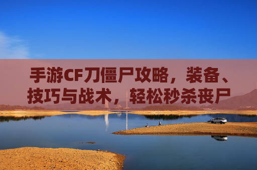 手游CF刀僵尸攻略,装备、技巧与战术,轻松秒杀丧尸群,手游CF刀僵尸攻略,装备、技巧与战术,轻松秒杀丧尸群
