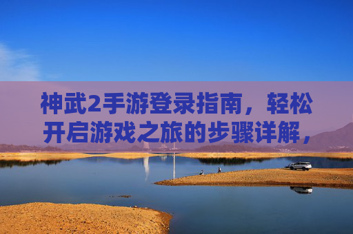 神武2手游登录指南，轻松开启游戏之旅的步骤详解，神武2手游登录指南，轻松开启游戏之旅的步骤详解