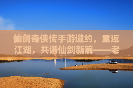 仙剑奇侠传手游邀约,重返江湖,共谱仙剑新篇——老友重逢,新缘初启的江湖序章,仙剑奇侠传手游邀约,重返江湖,共谱仙剑新篇——老友重逢,新缘初启的江湖序章