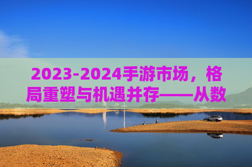 2023-2024手游市场，格局重塑与机遇并存——从数据到趋势的深度解析，2023-2024手游市场，格局重塑与机遇并存——从数据到趋势的深度解析